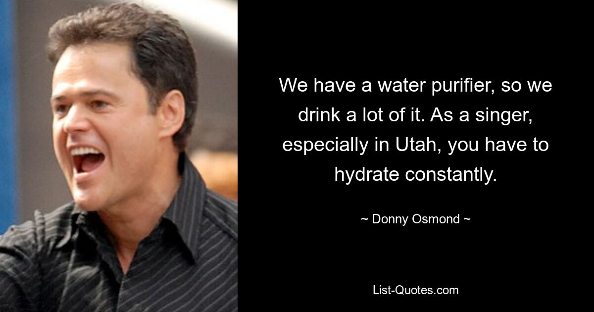 We have a water purifier, so we drink a lot of it. As a singer, especially in Utah, you have to hydrate constantly. — © Donny Osmond