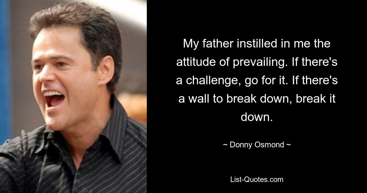 My father instilled in me the attitude of prevailing. If there's a challenge, go for it. If there's a wall to break down, break it down. — © Donny Osmond