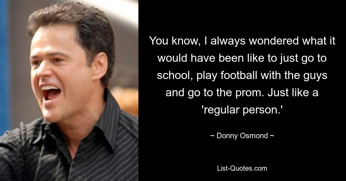 You know, I always wondered what it would have been like to just go to school, play football with the guys and go to the prom. Just like a 'regular person.' — © Donny Osmond