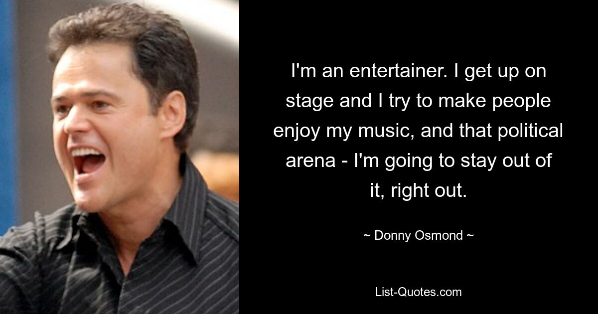 I'm an entertainer. I get up on stage and I try to make people enjoy my music, and that political arena - I'm going to stay out of it, right out. — © Donny Osmond