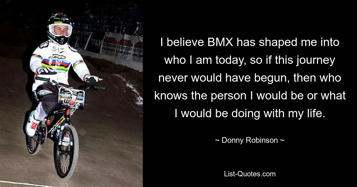 I believe BMX has shaped me into who I am today, so if this journey never would have begun, then who knows the person I would be or what I would be doing with my life. — © Donny Robinson