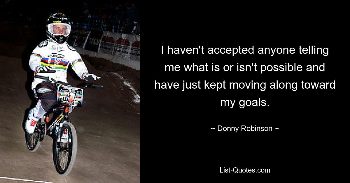 I haven't accepted anyone telling me what is or isn't possible and have just kept moving along toward my goals. — © Donny Robinson