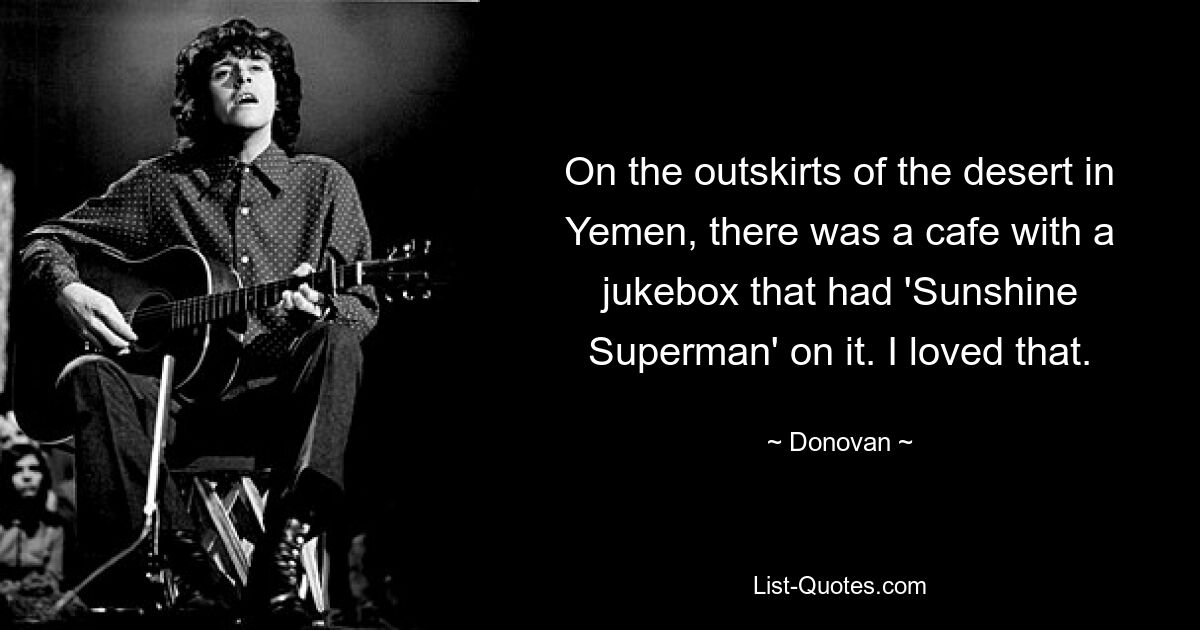 On the outskirts of the desert in Yemen, there was a cafe with a jukebox that had 'Sunshine Superman' on it. I loved that. — © Donovan