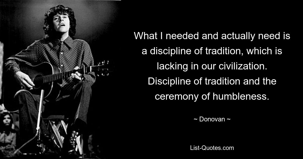 What I needed and actually need is a discipline of tradition, which is lacking in our civilization. Discipline of tradition and the ceremony of humbleness. — © Donovan