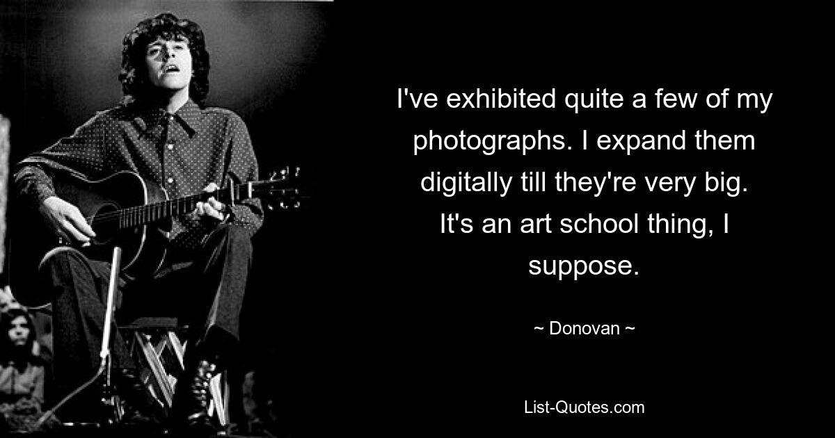 I've exhibited quite a few of my photographs. I expand them digitally till they're very big. It's an art school thing, I suppose. — © Donovan