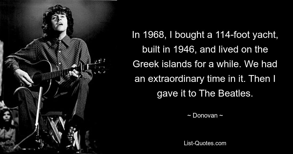 In 1968, I bought a 114-foot yacht, built in 1946, and lived on the Greek islands for a while. We had an extraordinary time in it. Then I gave it to The Beatles. — © Donovan