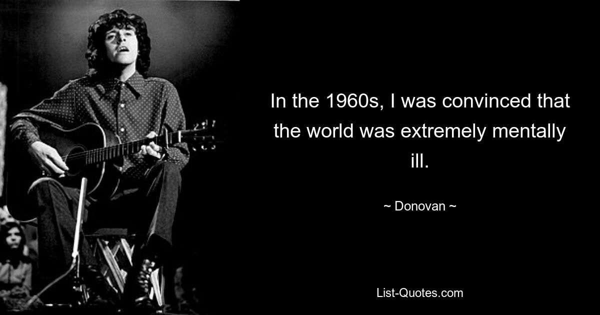 In the 1960s, I was convinced that the world was extremely mentally ill. — © Donovan