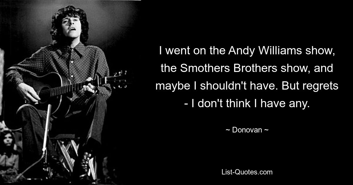 I went on the Andy Williams show, the Smothers Brothers show, and maybe I shouldn't have. But regrets - I don't think I have any. — © Donovan