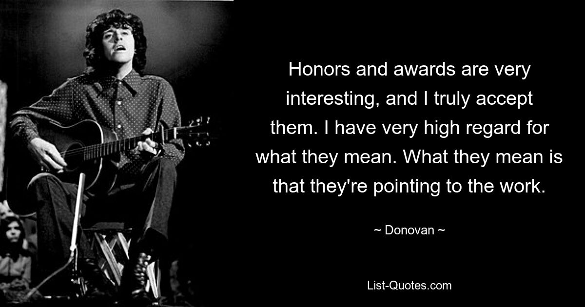 Honors and awards are very interesting, and I truly accept them. I have very high regard for what they mean. What they mean is that they're pointing to the work. — © Donovan