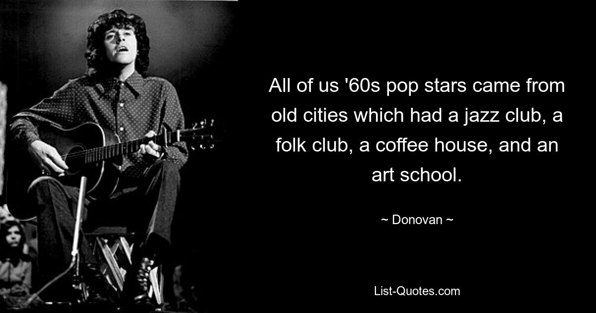 All of us '60s pop stars came from old cities which had a jazz club, a folk club, a coffee house, and an art school. — © Donovan