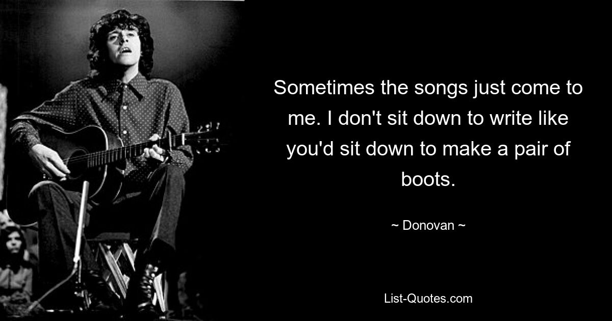 Sometimes the songs just come to me. I don't sit down to write like you'd sit down to make a pair of boots. — © Donovan