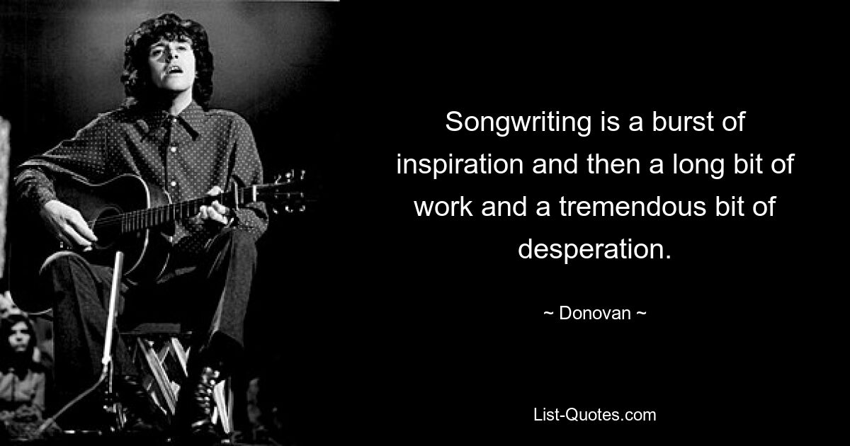 Songwriting is a burst of inspiration and then a long bit of work and a tremendous bit of desperation. — © Donovan