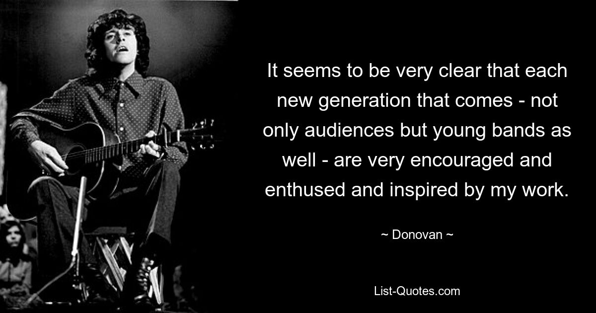 It seems to be very clear that each new generation that comes - not only audiences but young bands as well - are very encouraged and enthused and inspired by my work. — © Donovan