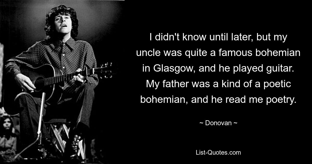 I didn't know until later, but my uncle was quite a famous bohemian in Glasgow, and he played guitar. My father was a kind of a poetic bohemian, and he read me poetry. — © Donovan