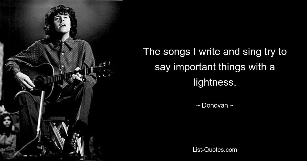 The songs I write and sing try to say important things with a lightness. — © Donovan