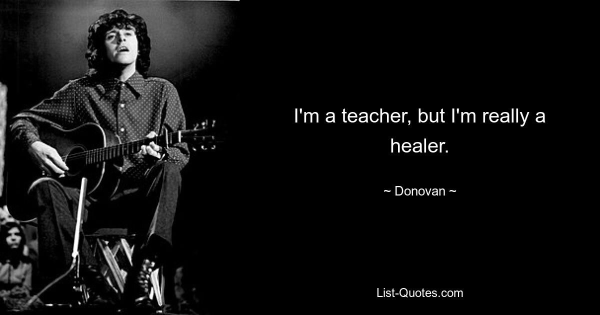 I'm a teacher, but I'm really a healer. — © Donovan