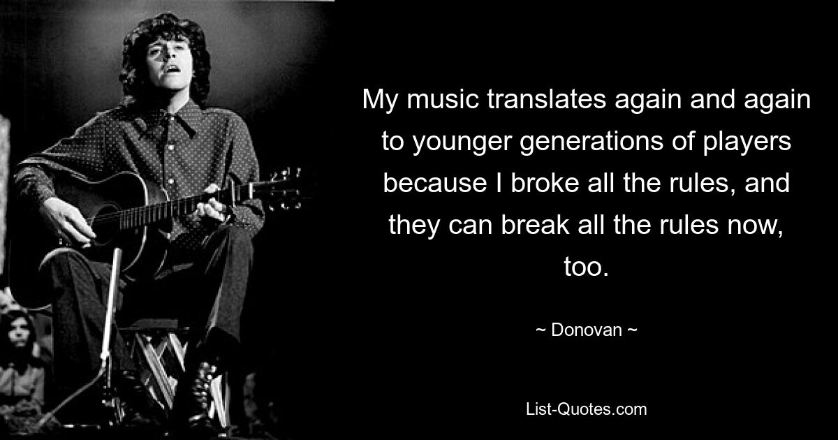 My music translates again and again to younger generations of players because I broke all the rules, and they can break all the rules now, too. — © Donovan