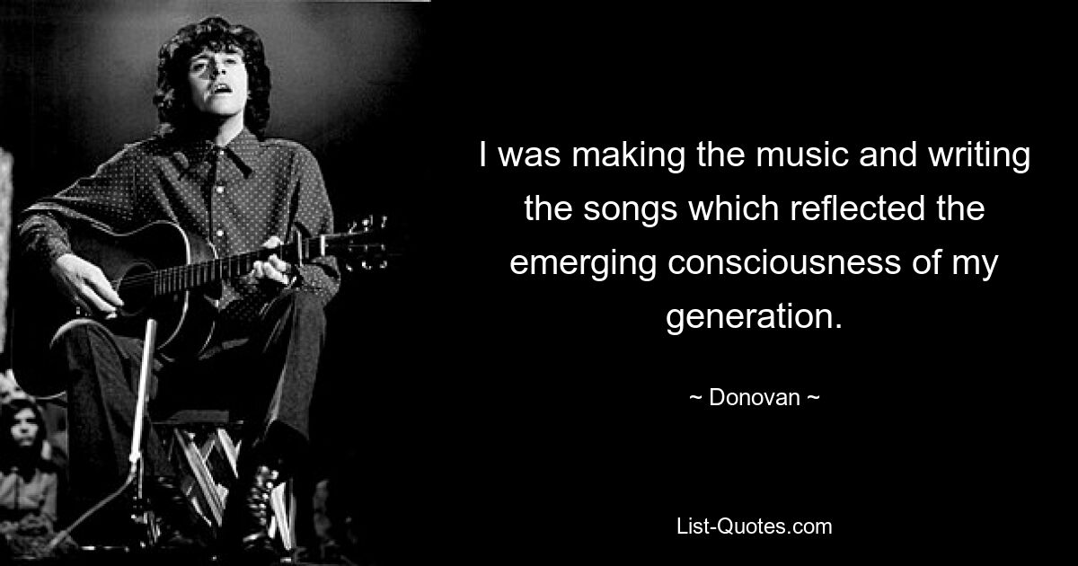 I was making the music and writing the songs which reflected the emerging consciousness of my generation. — © Donovan