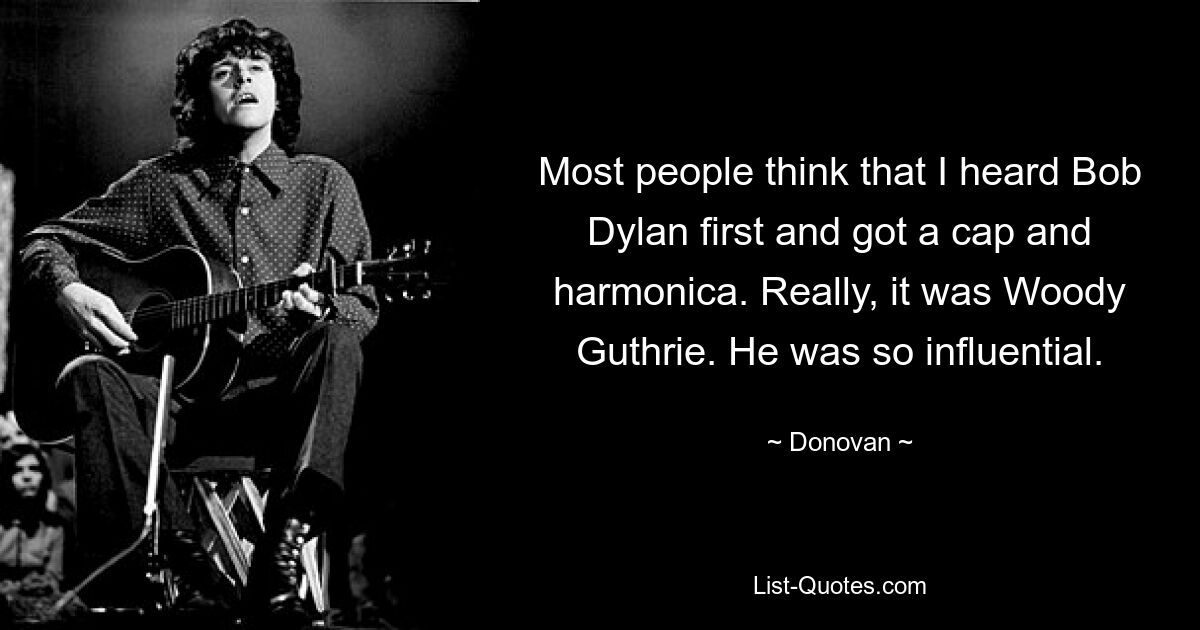 Most people think that I heard Bob Dylan first and got a cap and harmonica. Really, it was Woody Guthrie. He was so influential. — © Donovan