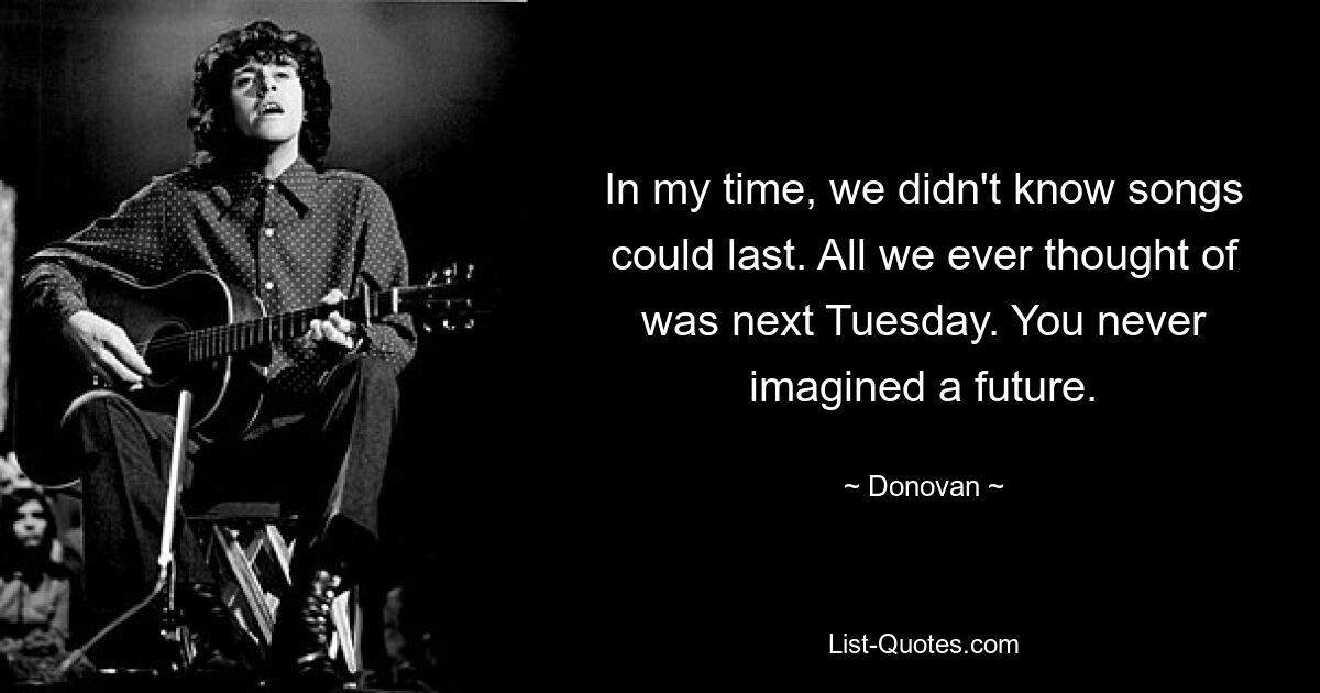 In my time, we didn't know songs could last. All we ever thought of was next Tuesday. You never imagined a future. — © Donovan