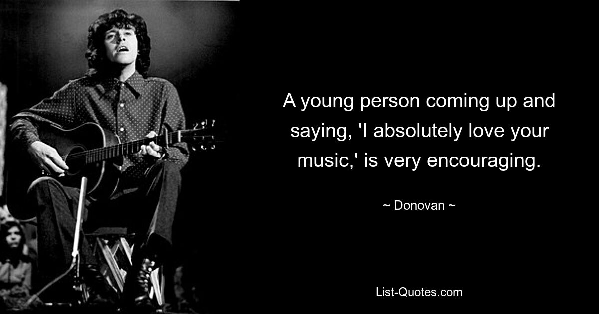 A young person coming up and saying, 'I absolutely love your music,' is very encouraging. — © Donovan