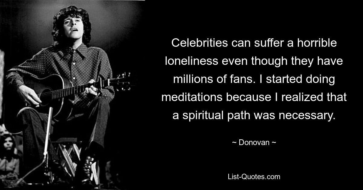 Celebrities can suffer a horrible loneliness even though they have millions of fans. I started doing meditations because I realized that a spiritual path was necessary. — © Donovan