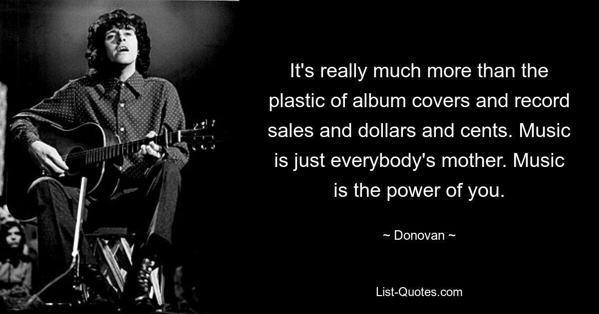 It's really much more than the plastic of album covers and record sales and dollars and cents. Music is just everybody's mother. Music is the power of you. — © Donovan