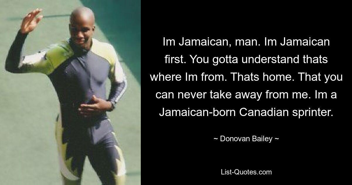 Im Jamaican, man. Im Jamaican first. You gotta understand thats where Im from. Thats home. That you can never take away from me. Im a Jamaican-born Canadian sprinter. — © Donovan Bailey