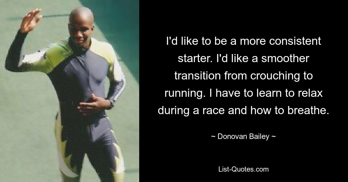 I'd like to be a more consistent starter. I'd like a smoother transition from crouching to running. I have to learn to relax during a race and how to breathe. — © Donovan Bailey