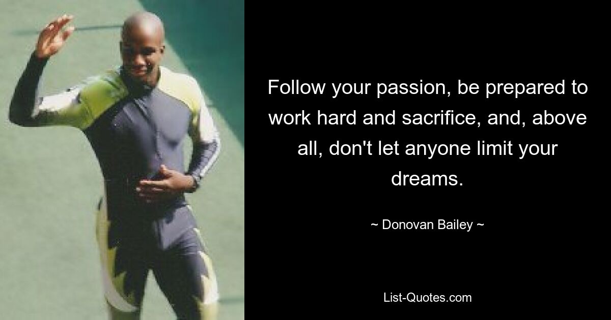 Follow your passion, be prepared to work hard and sacrifice, and, above all, don't let anyone limit your dreams. — © Donovan Bailey