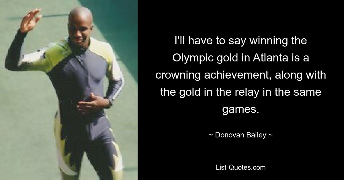 I'll have to say winning the Olympic gold in Atlanta is a crowning achievement, along with the gold in the relay in the same games. — © Donovan Bailey