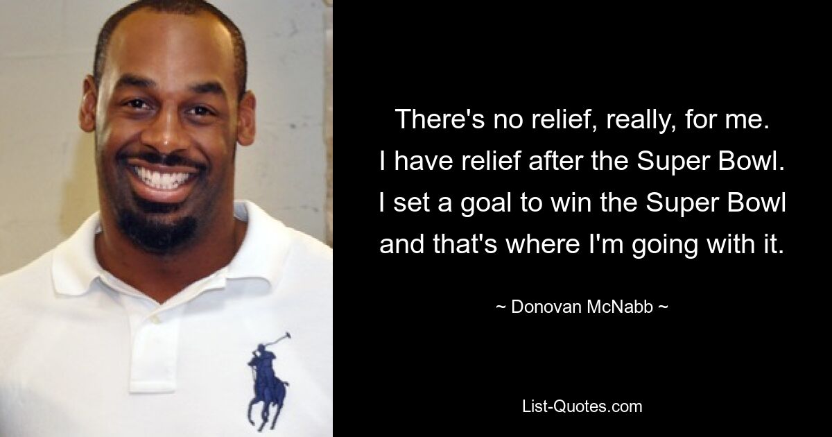 There's no relief, really, for me. I have relief after the Super Bowl. I set a goal to win the Super Bowl and that's where I'm going with it. — © Donovan McNabb