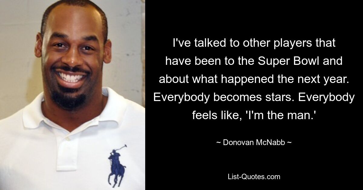 I've talked to other players that have been to the Super Bowl and about what happened the next year. Everybody becomes stars. Everybody feels like, 'I'm the man.' — © Donovan McNabb