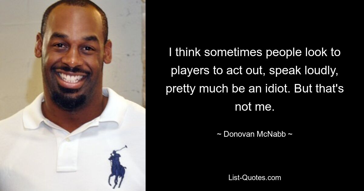 I think sometimes people look to players to act out, speak loudly, pretty much be an idiot. But that's not me. — © Donovan McNabb