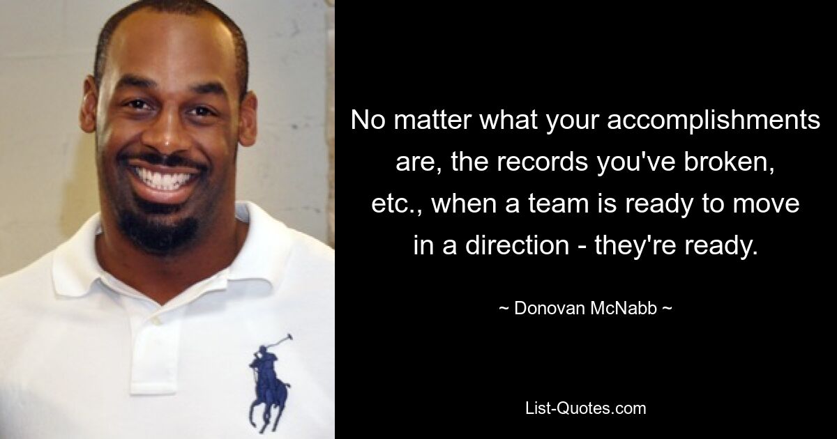 No matter what your accomplishments are, the records you've broken, etc., when a team is ready to move in a direction - they're ready. — © Donovan McNabb