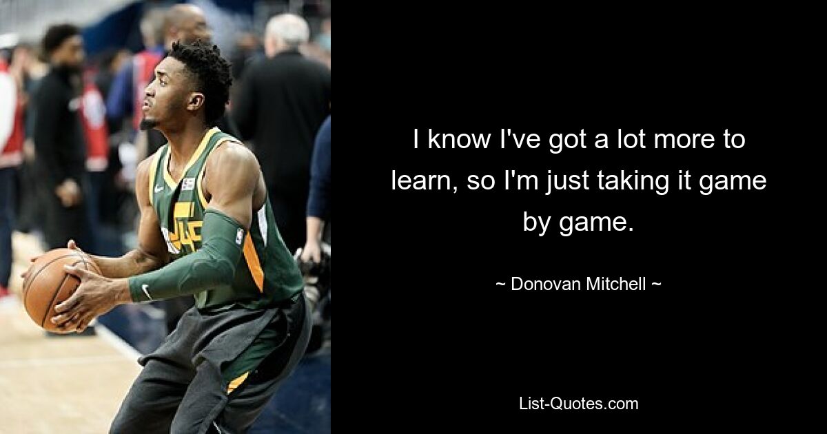 I know I've got a lot more to learn, so I'm just taking it game by game. — © Donovan Mitchell