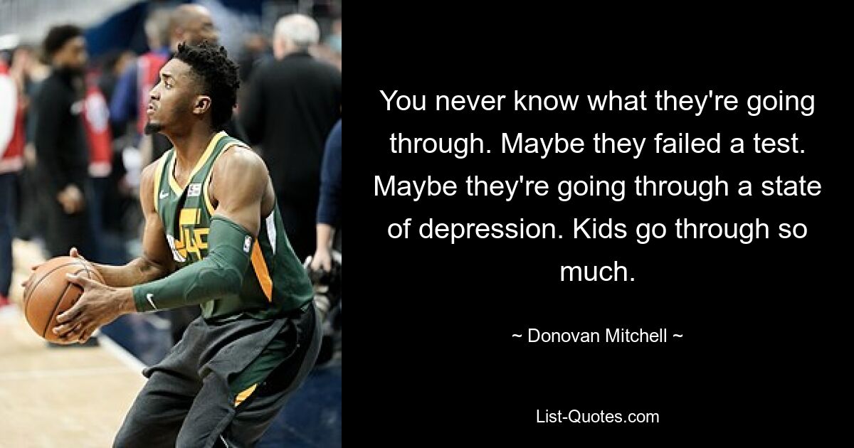 You never know what they're going through. Maybe they failed a test. Maybe they're going through a state of depression. Kids go through so much. — © Donovan Mitchell