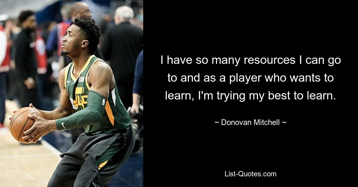 I have so many resources I can go to and as a player who wants to learn, I'm trying my best to learn. — © Donovan Mitchell