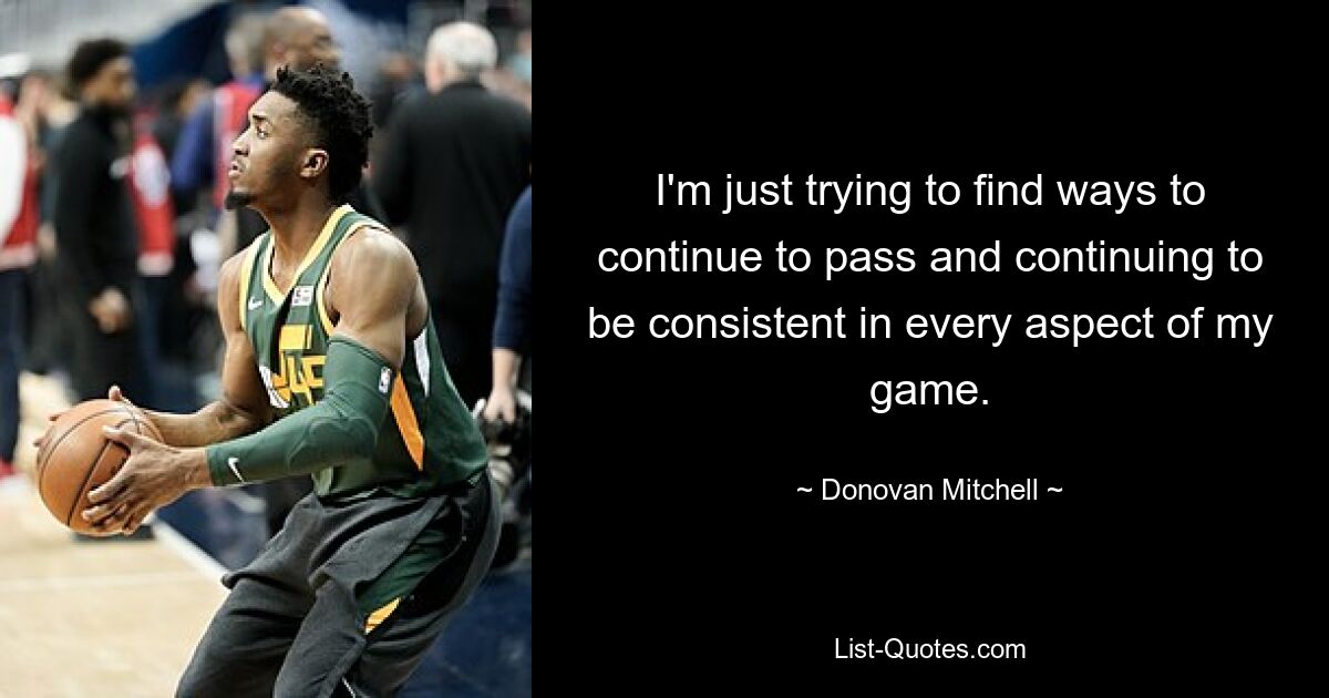 I'm just trying to find ways to continue to pass and continuing to be consistent in every aspect of my game. — © Donovan Mitchell