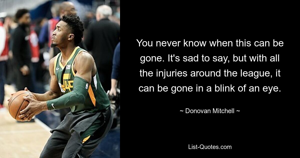 You never know when this can be gone. It's sad to say, but with all the injuries around the league, it can be gone in a blink of an eye. — © Donovan Mitchell