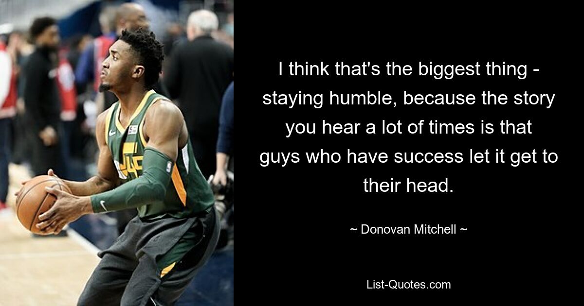 I think that's the biggest thing - staying humble, because the story you hear a lot of times is that guys who have success let it get to their head. — © Donovan Mitchell