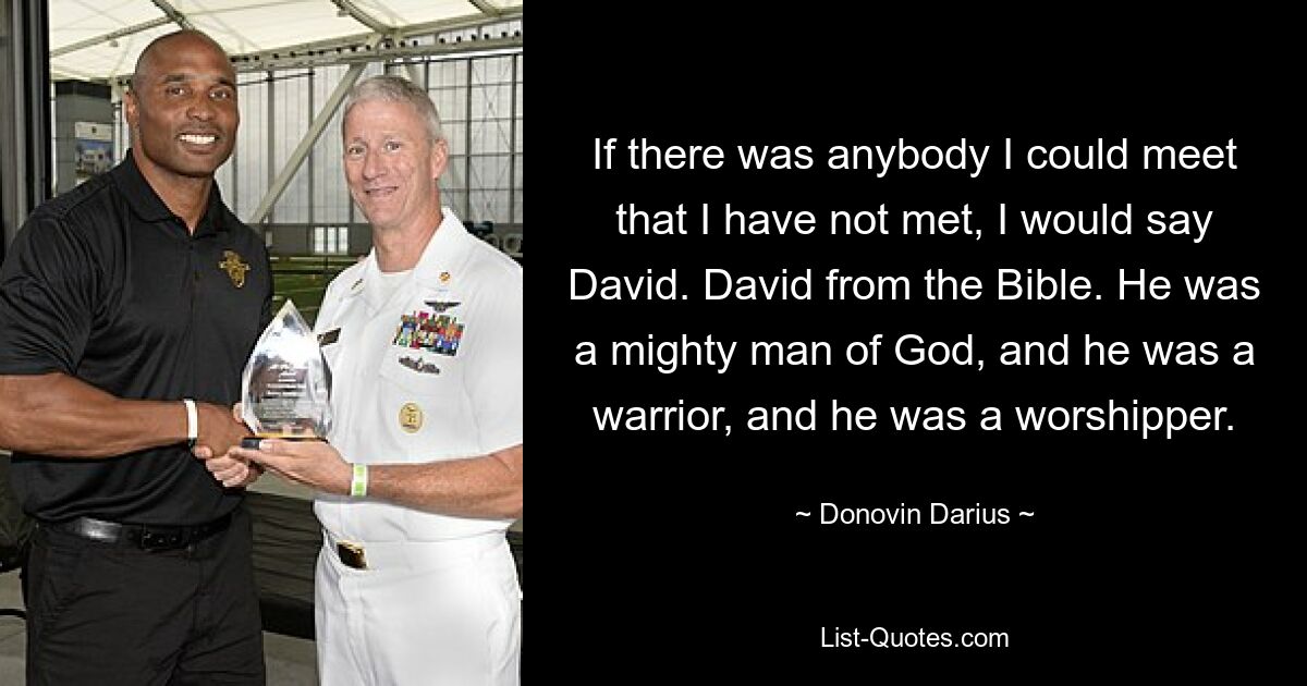 If there was anybody I could meet that I have not met, I would say David. David from the Bible. He was a mighty man of God, and he was a warrior, and he was a worshipper. — © Donovin Darius