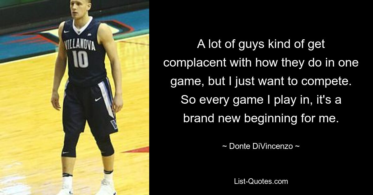 A lot of guys kind of get complacent with how they do in one game, but I just want to compete. So every game I play in, it's a brand new beginning for me. — © Donte DiVincenzo