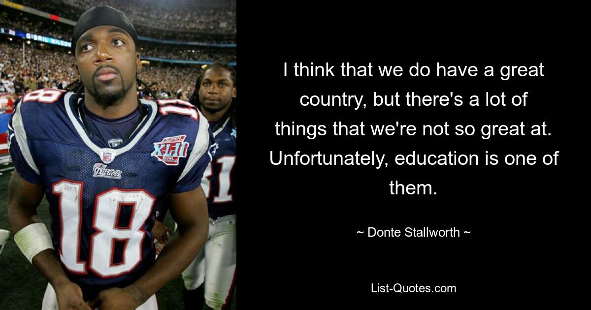 I think that we do have a great country, but there's a lot of things that we're not so great at. Unfortunately, education is one of them. — © Donte Stallworth