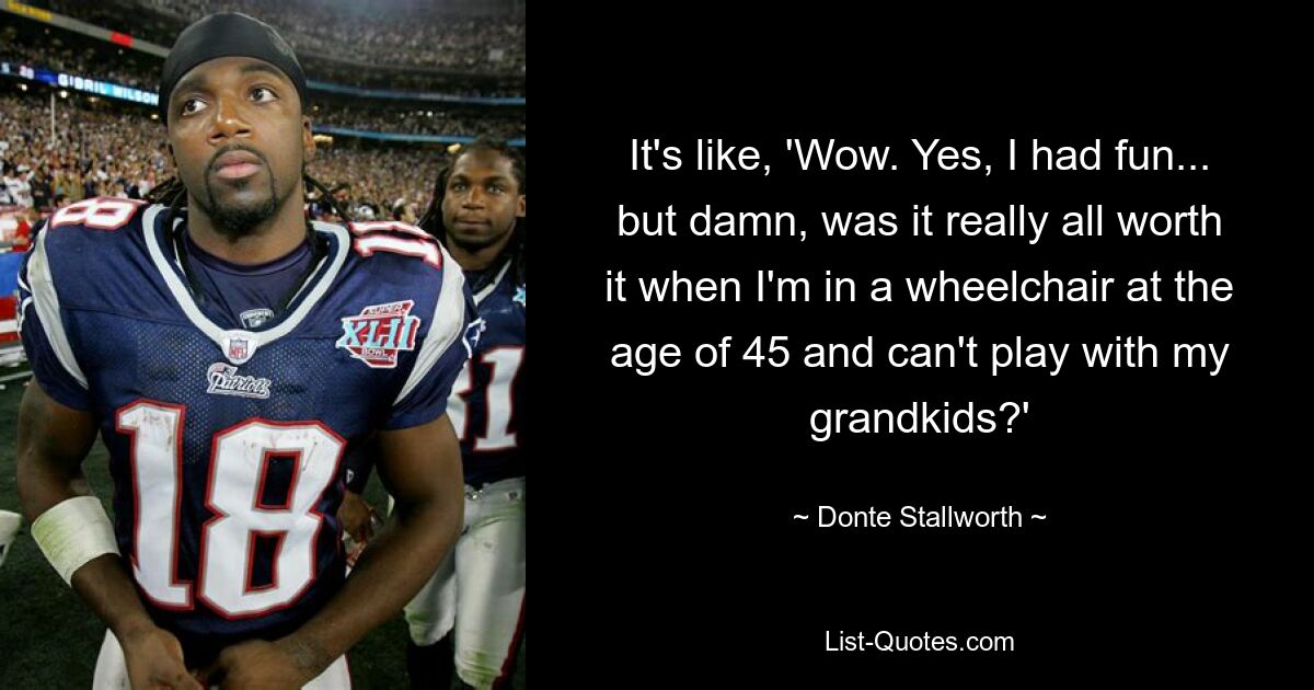 It's like, 'Wow. Yes, I had fun... but damn, was it really all worth it when I'm in a wheelchair at the age of 45 and can't play with my grandkids?' — © Donte Stallworth