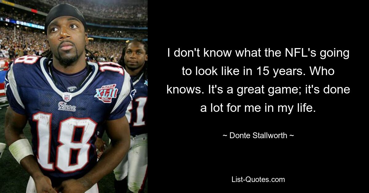 I don't know what the NFL's going to look like in 15 years. Who knows. It's a great game; it's done a lot for me in my life. — © Donte Stallworth