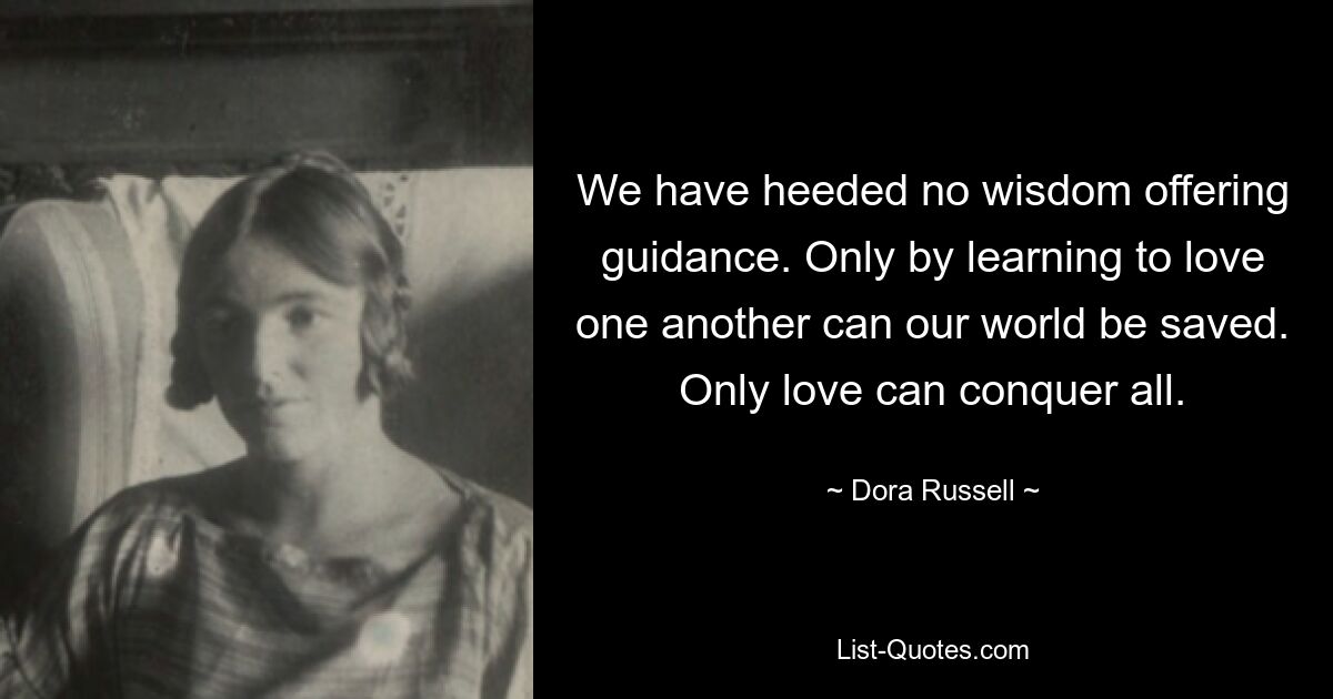 We have heeded no wisdom offering guidance. Only by learning to love one another can our world be saved. Only love can conquer all. — © Dora Russell