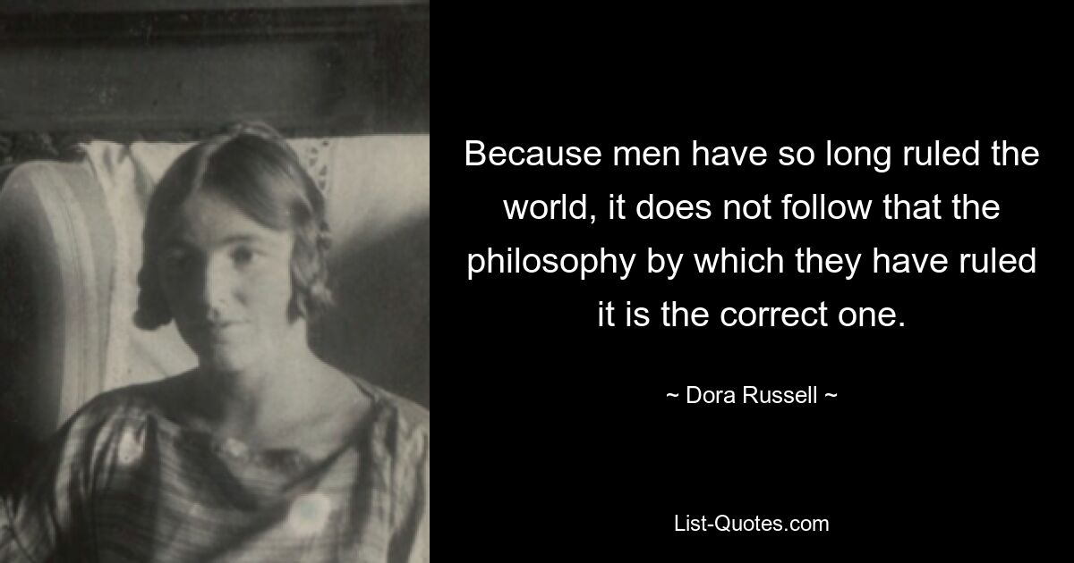 Because men have so long ruled the world, it does not follow that the philosophy by which they have ruled it is the correct one. — © Dora Russell