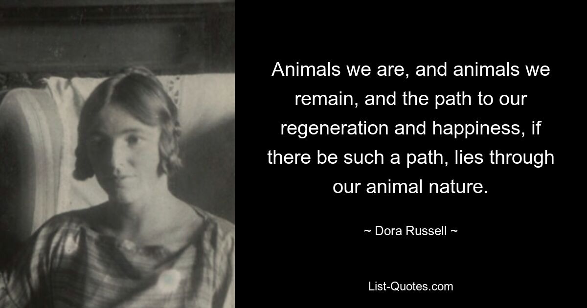 Animals we are, and animals we remain, and the path to our regeneration and happiness, if there be such a path, lies through our animal nature. — © Dora Russell