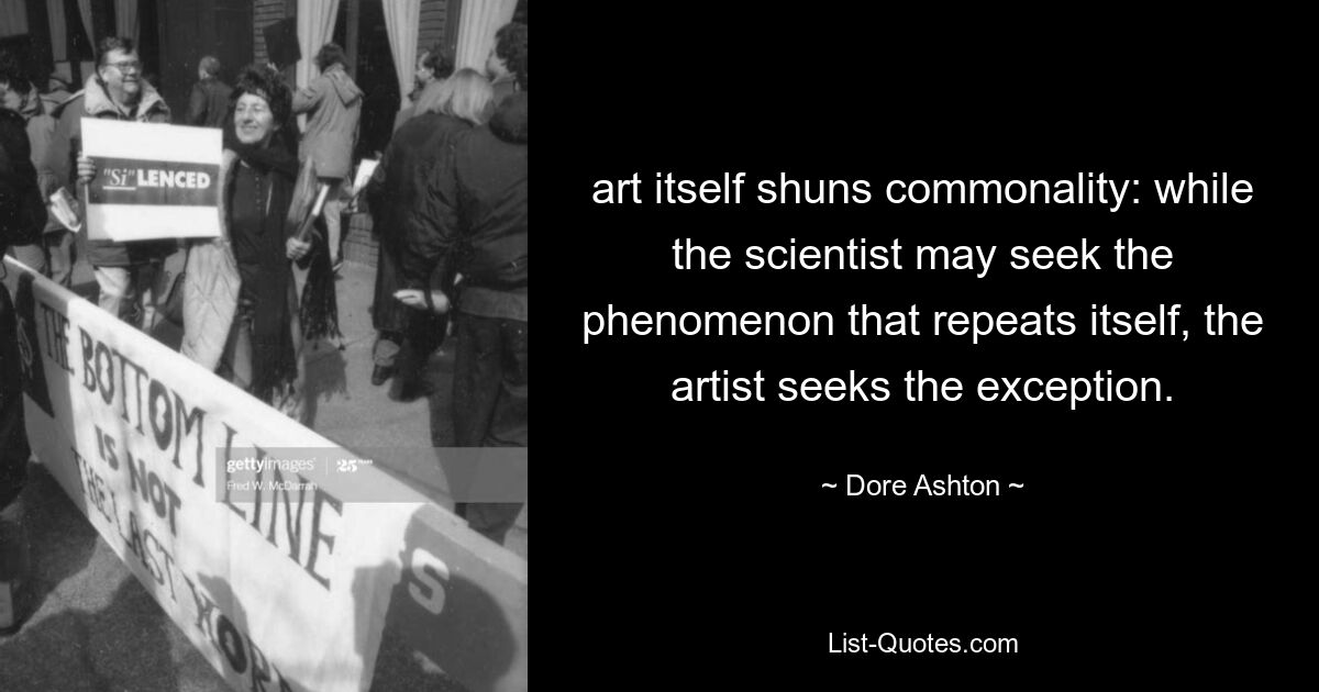 art itself shuns commonality: while the scientist may seek the phenomenon that repeats itself, the artist seeks the exception. — © Dore Ashton